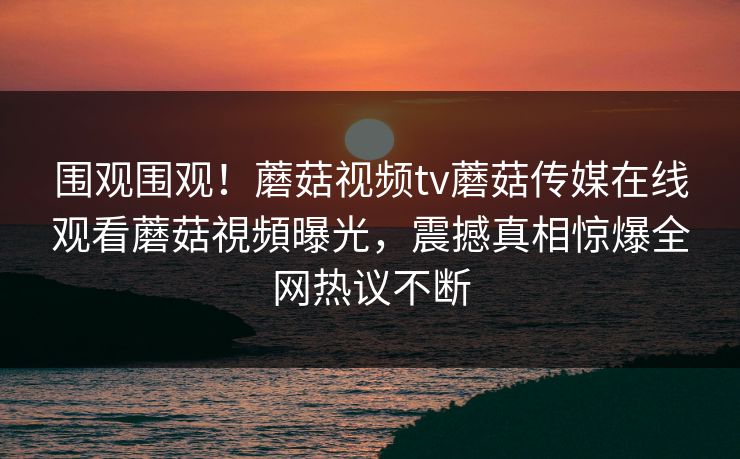 围观围观！蘑菇视频tv蘑菇传媒在线观看蘑菇視頻曝光，震撼真相惊爆全网热议不断