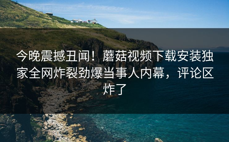 今晚震撼丑闻！蘑菇视频下载安装独家全网炸裂劲爆当事人内幕，评论区炸了
