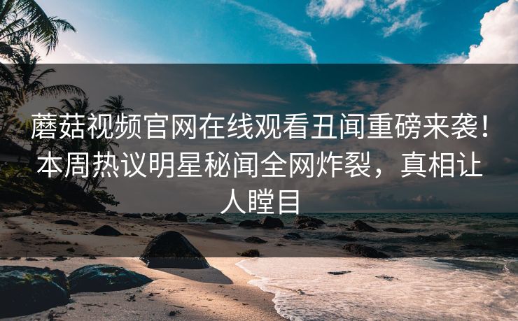 蘑菇视频官网在线观看丑闻重磅来袭！本周热议明星秘闻全网炸裂，真相让人瞠目