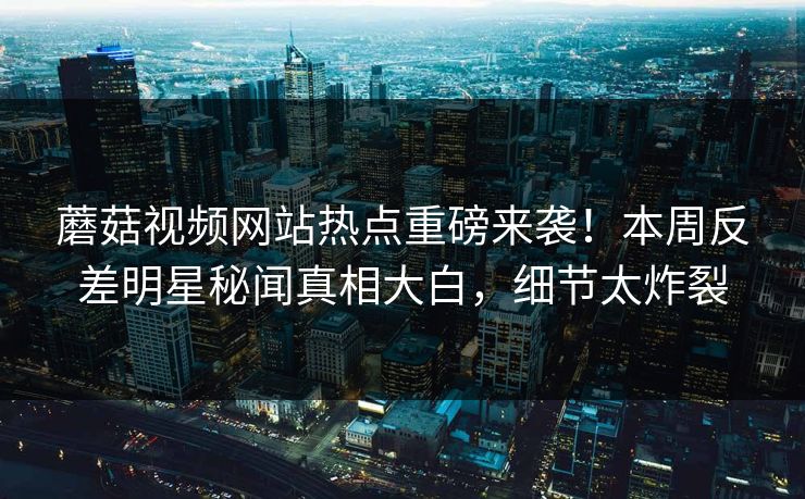 蘑菇视频网站热点重磅来袭！本周反差明星秘闻真相大白，细节太炸裂