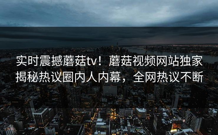 实时震撼蘑菇tv！蘑菇视频网站独家揭秘热议圈内人内幕，全网热议不断