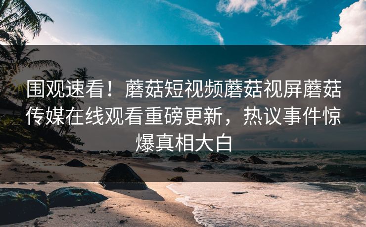 围观速看！蘑菇短视频蘑菇视屏蘑菇传媒在线观看重磅更新，热议事件惊爆真相大白