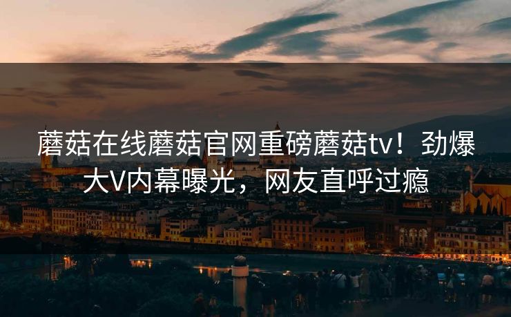 蘑菇在线蘑菇官网重磅蘑菇tv！劲爆大V内幕曝光，网友直呼过瘾
