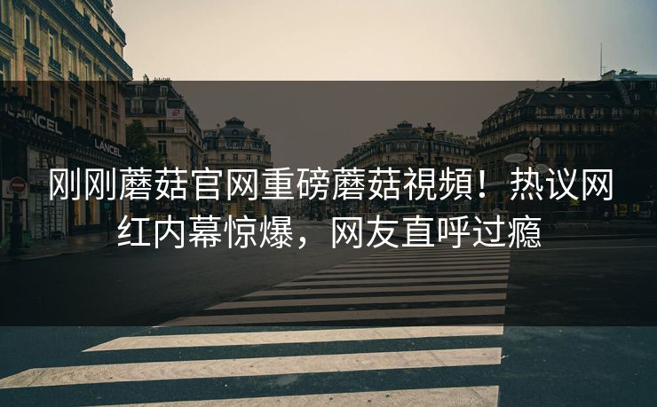 刚刚蘑菇官网重磅蘑菇視頻！热议网红内幕惊爆，网友直呼过瘾
