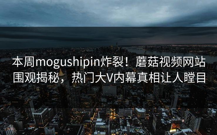 本周mogushipin炸裂！蘑菇视频网站围观揭秘，热门大V内幕真相让人瞠目