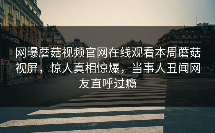 网曝蘑菇视频官网在线观看本周蘑菇视屏，惊人真相惊爆，当事人丑闻网友直呼过瘾