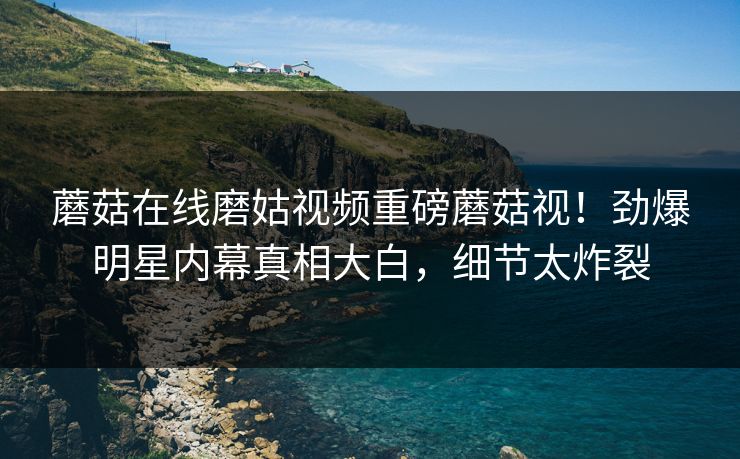 蘑菇在线磨姑视频重磅蘑菇视！劲爆明星内幕真相大白，细节太炸裂