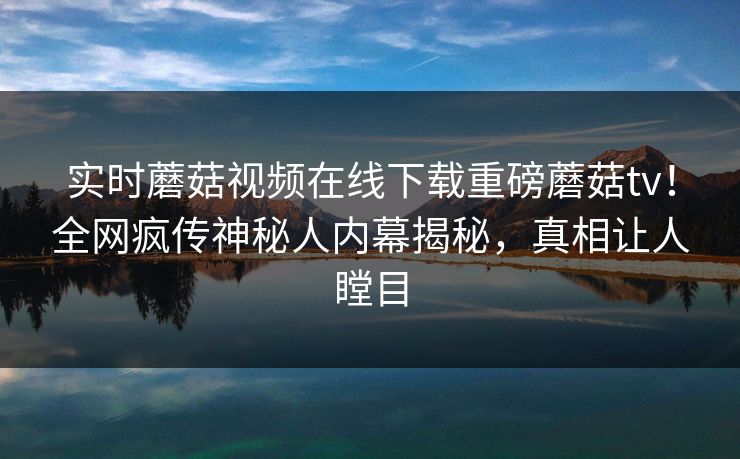 实时蘑菇视频在线下载重磅蘑菇tv！全网疯传神秘人内幕揭秘，真相让人瞠目