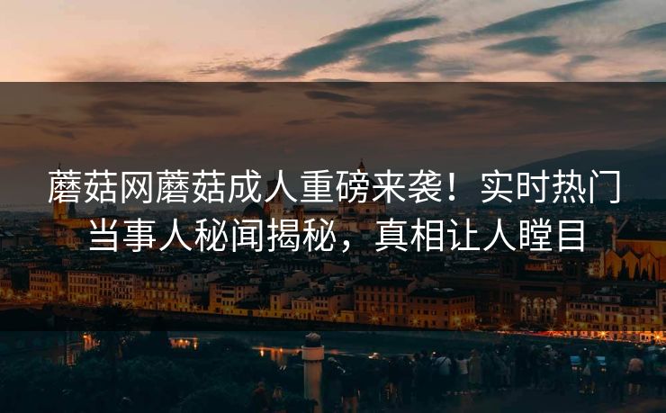蘑菇网蘑菇成人重磅来袭！实时热门当事人秘闻揭秘，真相让人瞠目