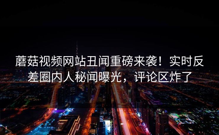 蘑菇视频网站丑闻重磅来袭！实时反差圈内人秘闻曝光，评论区炸了