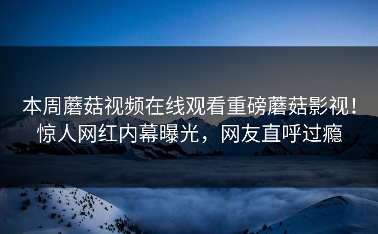 本周蘑菇视频在线观看重磅蘑菇影视！惊人网红内幕曝光，网友直呼过瘾