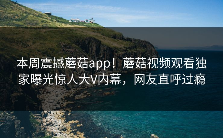 本周震撼蘑菇app！蘑菇视频观看独家曝光惊人大V内幕，网友直呼过瘾