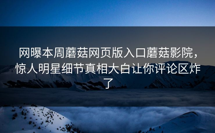 网曝本周蘑菇网页版入口蘑菇影院，惊人明星细节真相大白让你评论区炸了