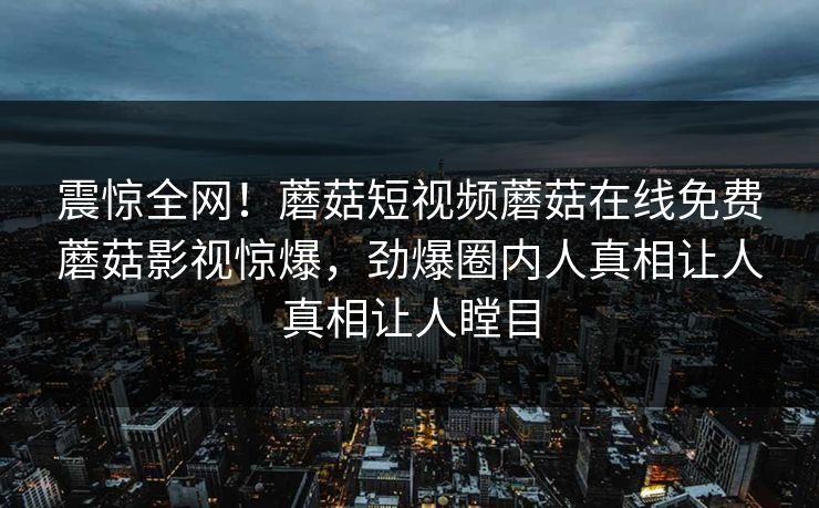震惊全网！蘑菇短视频蘑菇在线免费蘑菇影视惊爆，劲爆圈内人真相让人真相让人瞠目