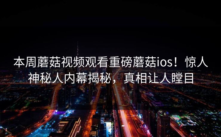 本周蘑菇视频观看重磅蘑菇ios！惊人神秘人内幕揭秘，真相让人瞠目