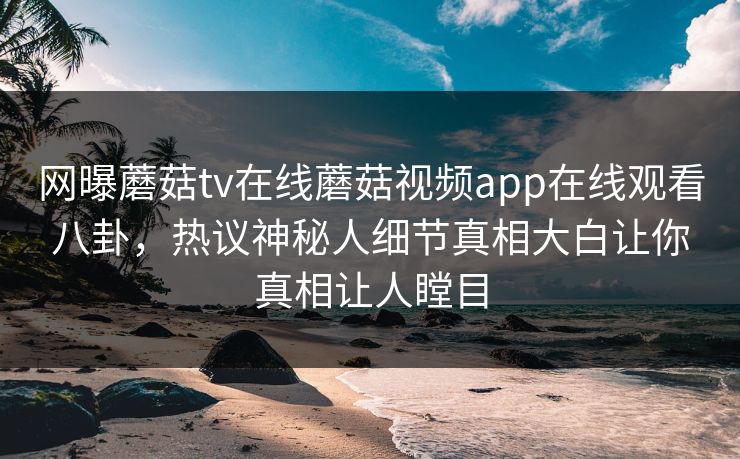 网曝蘑菇tv在线蘑菇视频app在线观看八卦，热议神秘人细节真相大白让你真相让人瞠目