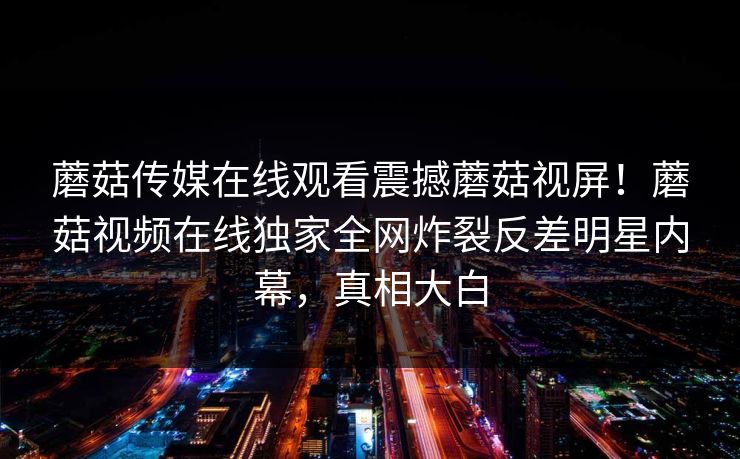 蘑菇传媒在线观看震撼蘑菇视屏！蘑菇视频在线独家全网炸裂反差明星内幕，真相大白
