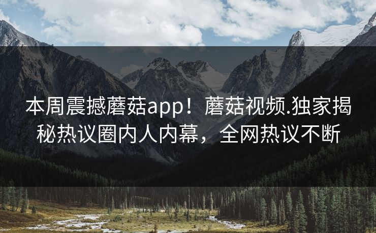 本周震撼蘑菇app！蘑菇视频.独家揭秘热议圈内人内幕，全网热议不断