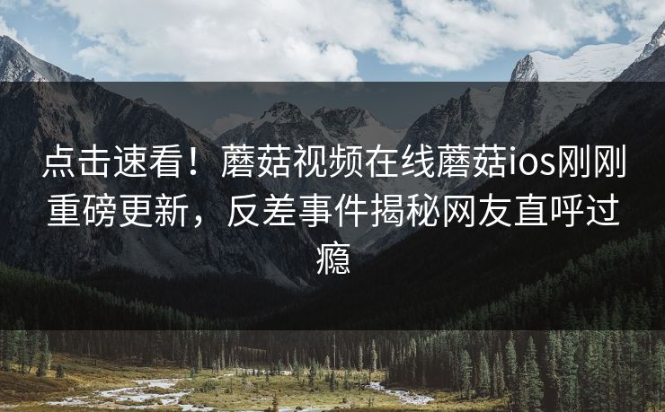 点击速看！蘑菇视频在线蘑菇ios刚刚重磅更新，反差事件揭秘网友直呼过瘾