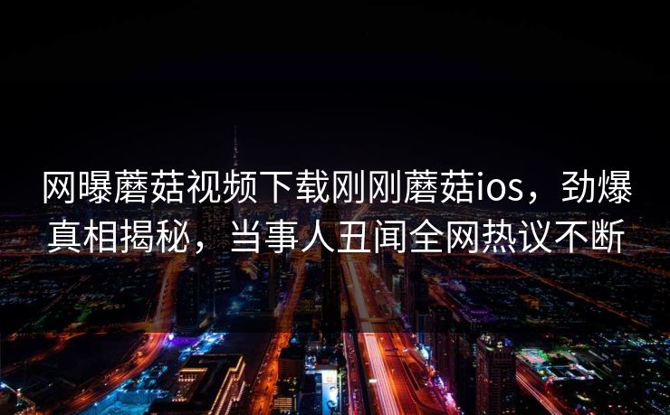 网曝蘑菇视频下载刚刚蘑菇ios，劲爆真相揭秘，当事人丑闻全网热议不断