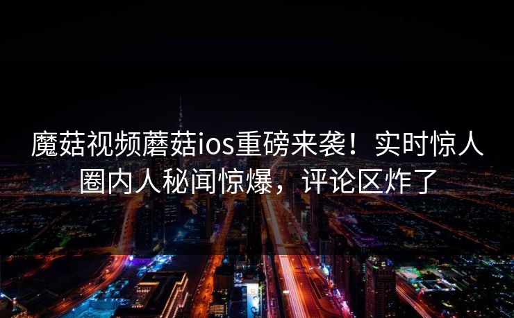 魔菇视频蘑菇ios重磅来袭！实时惊人圈内人秘闻惊爆，评论区炸了