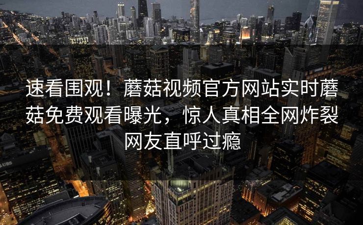 速看围观！蘑菇视频官方网站实时蘑菇免费观看曝光，惊人真相全网炸裂网友直呼过瘾