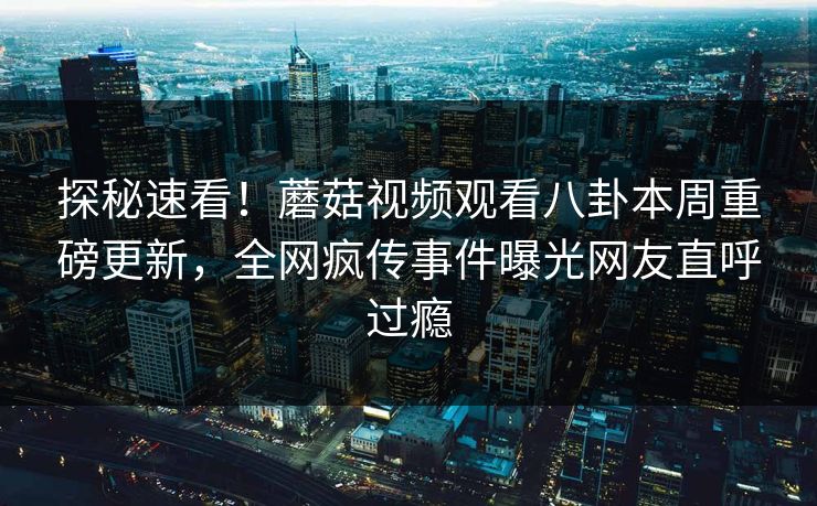 探秘速看！蘑菇视频观看八卦本周重磅更新，全网疯传事件曝光网友直呼过瘾
