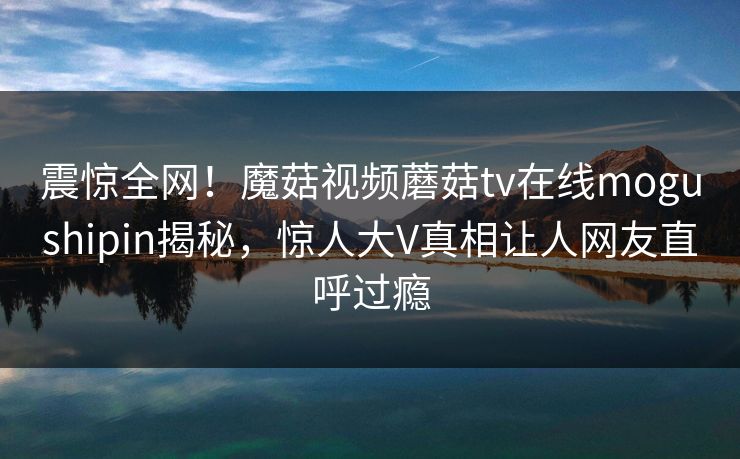 震惊全网！魔菇视频蘑菇tv在线mogushipin揭秘，惊人大V真相让人网友直呼过瘾