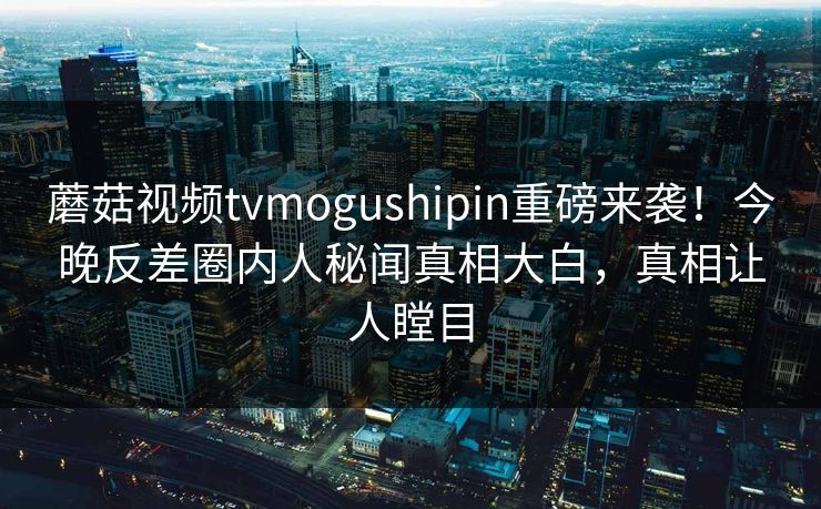 蘑菇视频tvmogushipin重磅来袭！今晚反差圈内人秘闻真相大白，真相让人瞠目