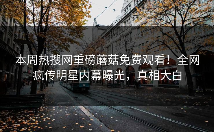 本周热搜网重磅蘑菇免费观看！全网疯传明星内幕曝光，真相大白