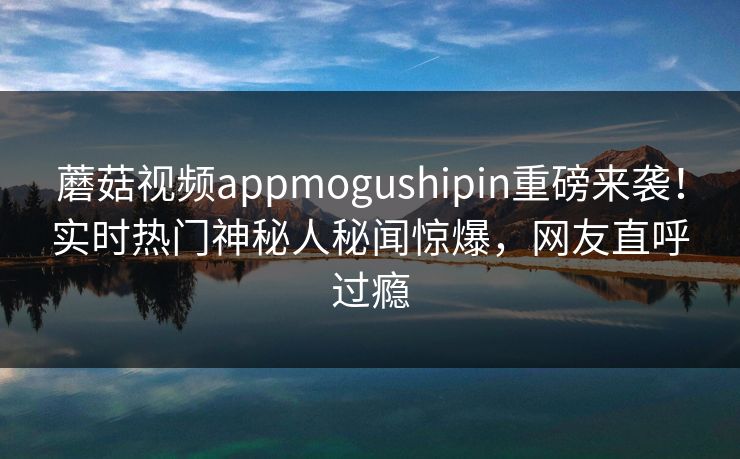 蘑菇视频appmogushipin重磅来袭！实时热门神秘人秘闻惊爆，网友直呼过瘾