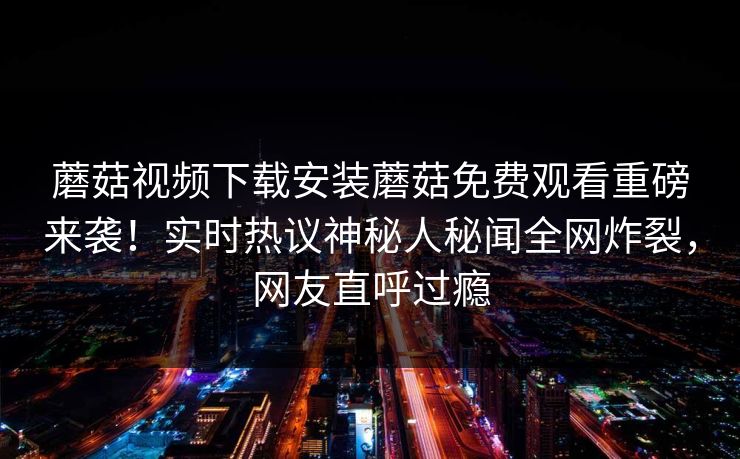 蘑菇视频下载安装蘑菇免费观看重磅来袭！实时热议神秘人秘闻全网炸裂，网友直呼过瘾