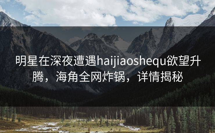 明星在深夜遭遇haijiaoshequ欲望升腾，海角全网炸锅，详情揭秘
