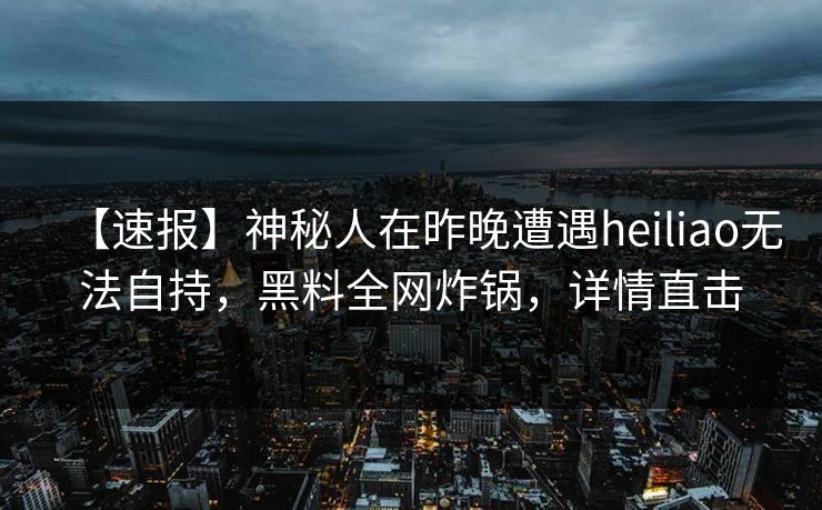 【速报】神秘人在昨晚遭遇heiliao无法自持，黑料全网炸锅，详情直击