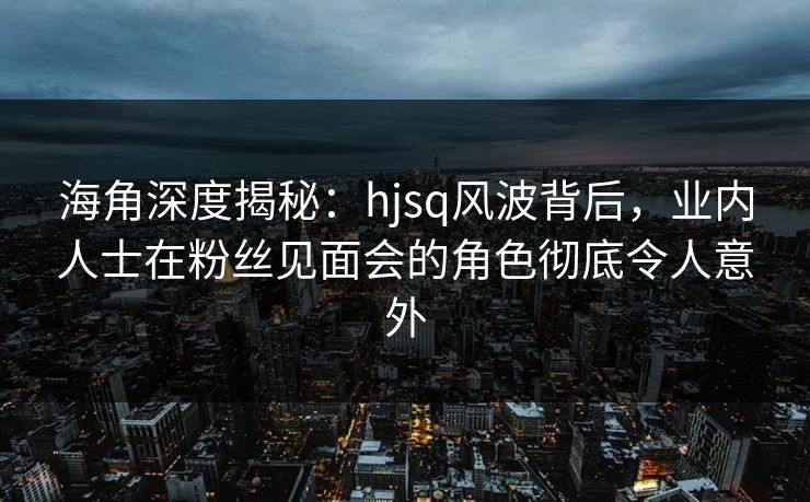 海角深度揭秘：hjsq风波背后，业内人士在粉丝见面会的角色彻底令人意外