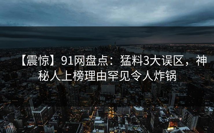 【震惊】91网盘点：猛料3大误区，神秘人上榜理由罕见令人炸锅