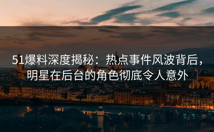 51爆料深度揭秘：热点事件风波背后，明星在后台的角色彻底令人意外