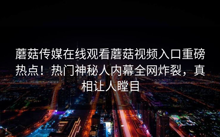 蘑菇传媒在线观看蘑菇视频入口重磅热点！热门神秘人内幕全网炸裂，真相让人瞠目
