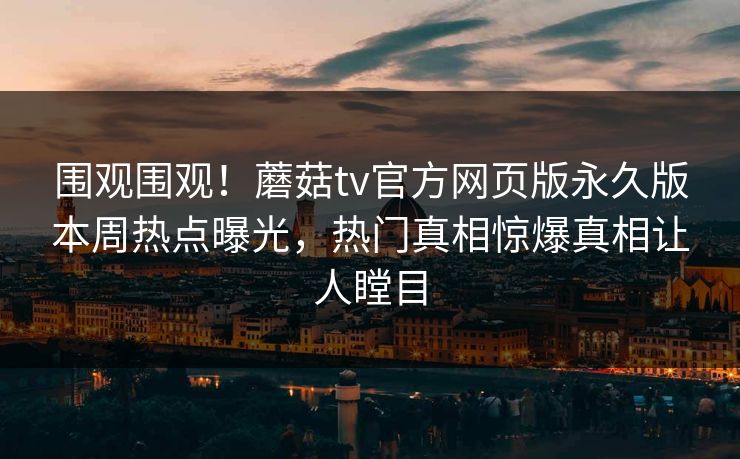 围观围观！蘑菇tv官方网页版永久版本周热点曝光，热门真相惊爆真相让人瞠目