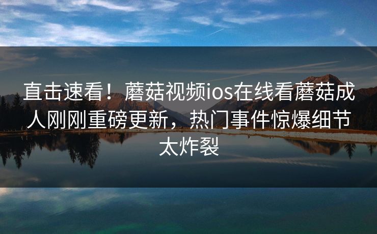 直击速看！蘑菇视频ios在线看蘑菇成人刚刚重磅更新，热门事件惊爆细节太炸裂