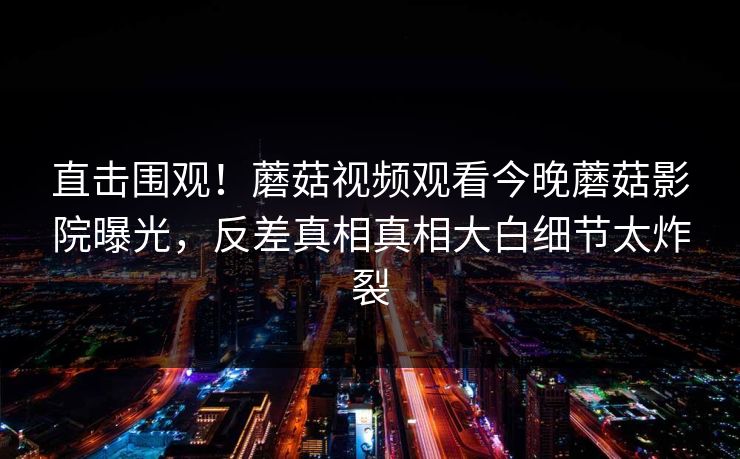 直击围观！蘑菇视频观看今晚蘑菇影院曝光，反差真相真相大白细节太炸裂