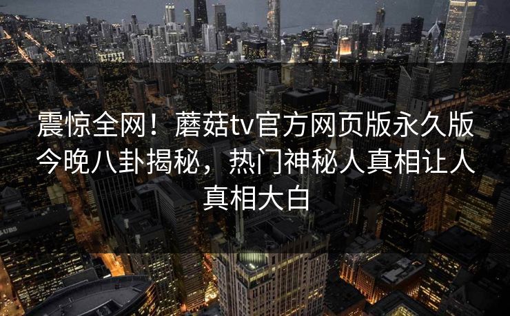 震惊全网！蘑菇tv官方网页版永久版今晚八卦揭秘，热门神秘人真相让人真相大白