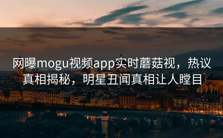 网曝mogu视频app实时蘑菇视，热议真相揭秘，明星丑闻真相让人瞠目