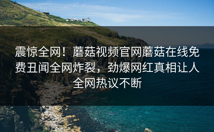 震惊全网！蘑菇视频官网蘑菇在线免费丑闻全网炸裂，劲爆网红真相让人全网热议不断