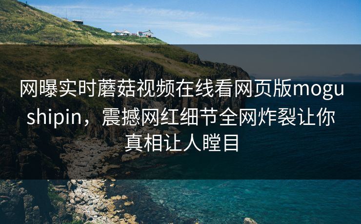 网曝实时蘑菇视频在线看网页版mogushipin，震撼网红细节全网炸裂让你真相让人瞠目