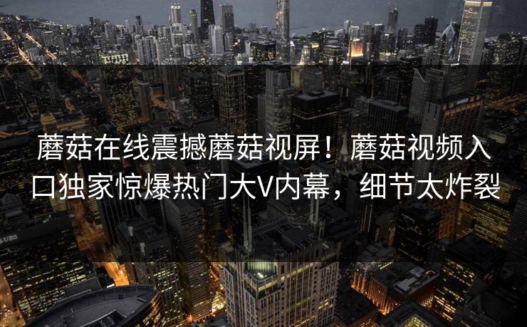 蘑菇在线震撼蘑菇视屏！蘑菇视频入口独家惊爆热门大V内幕，细节太炸裂