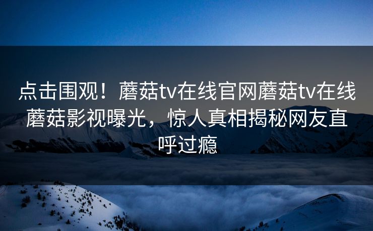 点击围观！蘑菇tv在线官网蘑菇tv在线蘑菇影视曝光，惊人真相揭秘网友直呼过瘾