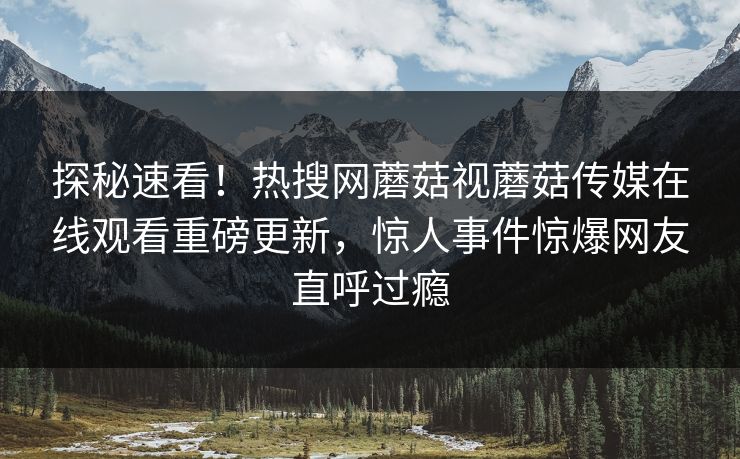 探秘速看！热搜网蘑菇视蘑菇传媒在线观看重磅更新，惊人事件惊爆网友直呼过瘾