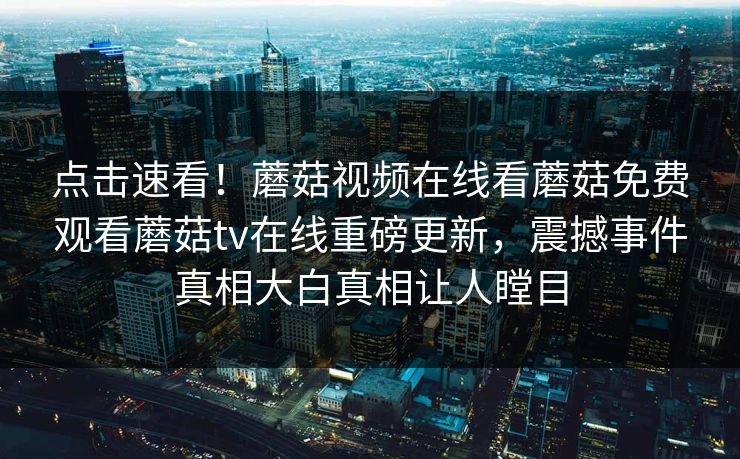 点击速看！蘑菇视频在线看蘑菇免费观看蘑菇tv在线重磅更新，震撼事件真相大白真相让人瞠目