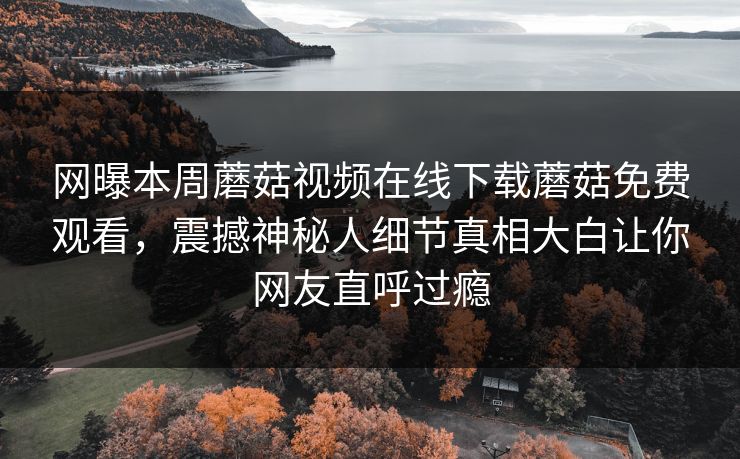 网曝本周蘑菇视频在线下载蘑菇免费观看，震撼神秘人细节真相大白让你网友直呼过瘾